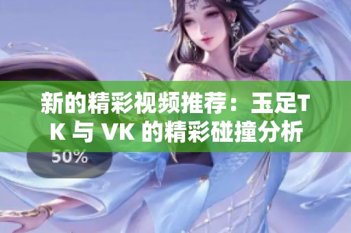 新的精彩视频推荐：玉足TK 与 VK 的精彩碰撞分析