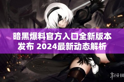 暗黑爆料官方入口全新版本发布 2024最新动态解析