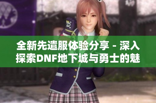 全新先遣服体验分享 - 深入探索DNF地下城与勇士的魅力之旅