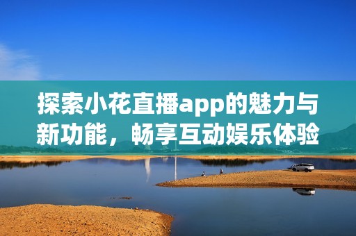 探索小花直播app的魅力与新功能，畅享互动娱乐体验