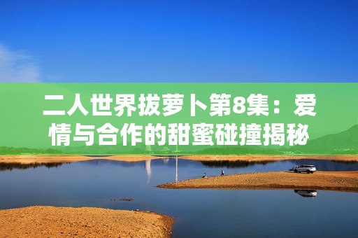 二人世界拔萝卜第8集：爱情与合作的甜蜜碰撞揭秘