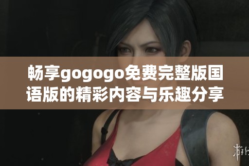 畅享gogogo免费完整版国语版的精彩内容与乐趣分享