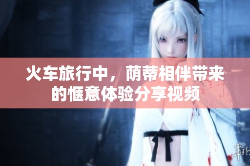 火车旅行中，荫蒂相伴带来的惬意体验分享视频