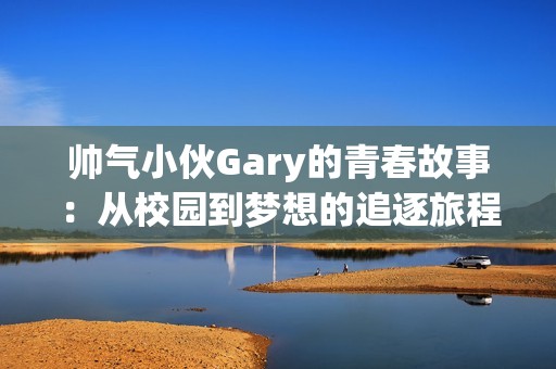 帅气小伙Gary的青春故事：从校园到梦想的追逐旅程