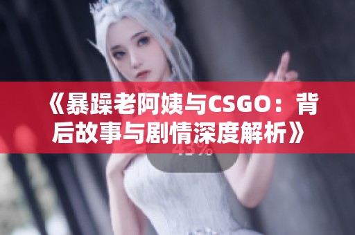 《暴躁老阿姨与CSGO：背后故事与剧情深度解析》