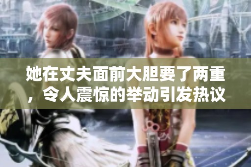 她在丈夫面前大胆要了两重，令人震惊的举动引发热议