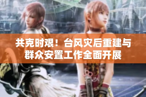 共克时艰！台风灾后重建与群众安置工作全面开展