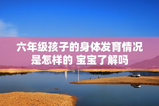 六年级孩子的身体发育情况是怎样的 宝宝了解吗