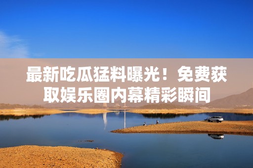最新吃瓜猛料曝光！免费获取娱乐圈内幕精彩瞬间
