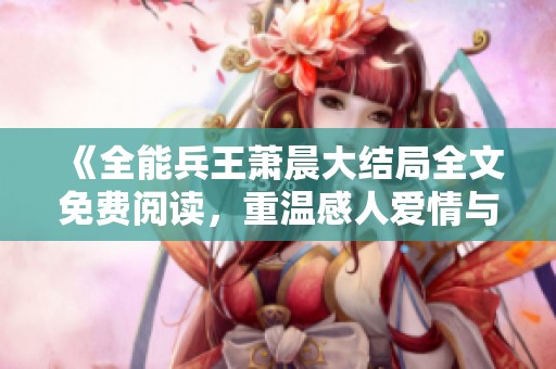 《全能兵王萧晨大结局全文免费阅读，重温感人爱情与英雄传奇》