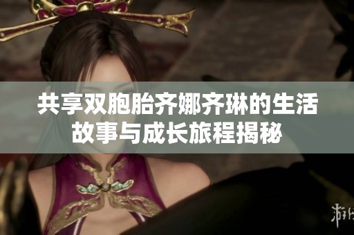 共享双胞胎齐娜齐琳的生活故事与成长旅程揭秘