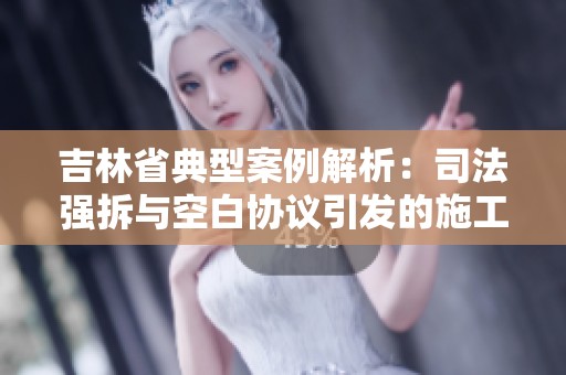 吉林省典型案例解析：司法强拆与空白协议引发的施工阻碍和犯罪风险