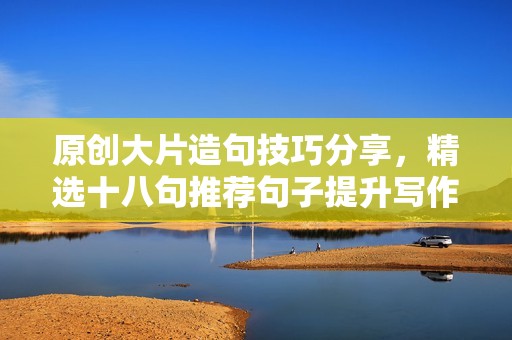 原创大片造句技巧分享，精选十八句推荐句子提升写作能力