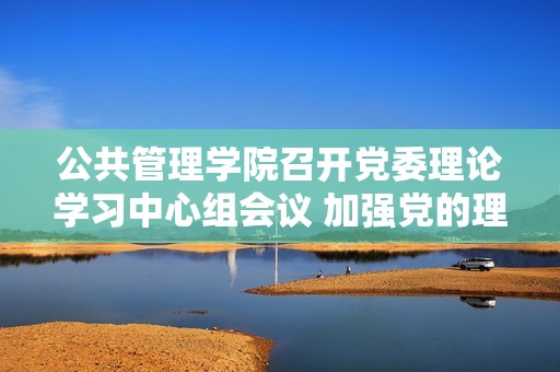 公共管理学院召开党委理论学习中心组会议 加强党的理论学习与实践落实