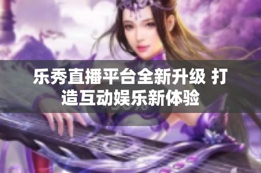乐秀直播平台全新升级 打造互动娱乐新体验