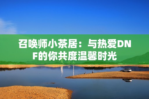 召唤师小茶居：与热爱DNF的你共度温馨时光
