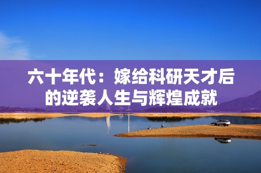 六十年代：嫁给科研天才后的逆袭人生与辉煌成就