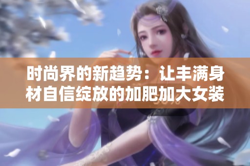 时尚界的新趋势：让丰满身材自信绽放的加肥加大女装推荐
