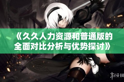 《久久人力资源和普通版的全面对比分析与优势探讨》