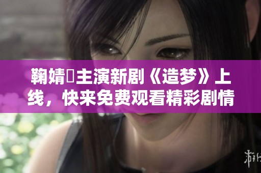 鞠婧祎主演新剧《造梦》上线，快来免费观看精彩剧情！