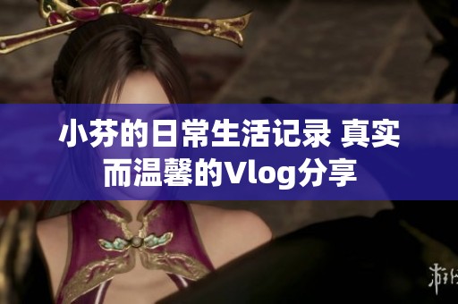 小芬的日常生活记录 真实而温馨的Vlog分享