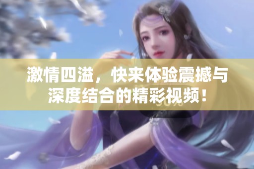 激情四溢，快来体验震撼与深度结合的精彩视频！