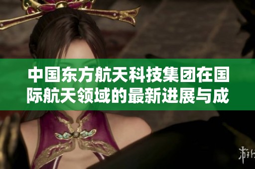 中国东方航天科技集团在国际航天领域的最新进展与成就解析
