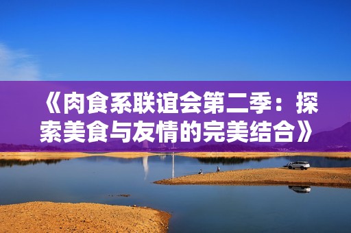 《肉食系联谊会第二季：探索美食与友情的完美结合》