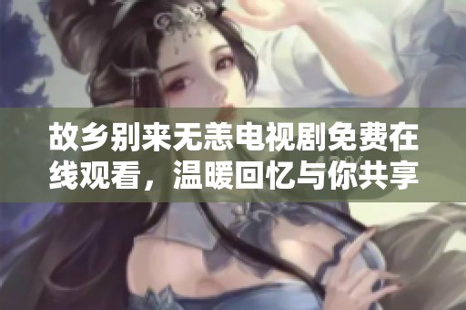 故乡别来无恙电视剧免费在线观看，温暖回忆与你共享