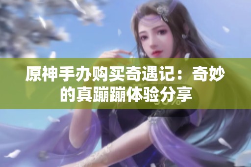 原神手办购买奇遇记：奇妙的真蹦蹦体验分享