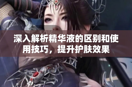 深入解析精华液的区别和使用技巧，提升护肤效果