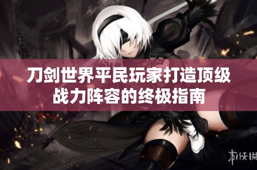 刀剑世界平民玩家打造顶级战力阵容的终极指南