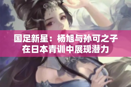 国足新星：杨旭与孙可之子在日本青训中展现潜力