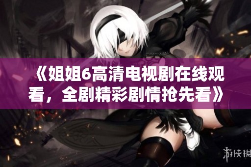 《姐姐6高清电视剧在线观看，全剧精彩剧情抢先看》