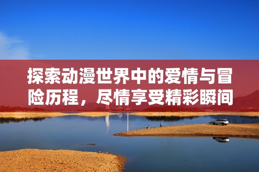 探索动漫世界中的爱情与冒险历程，尽情享受精彩瞬间