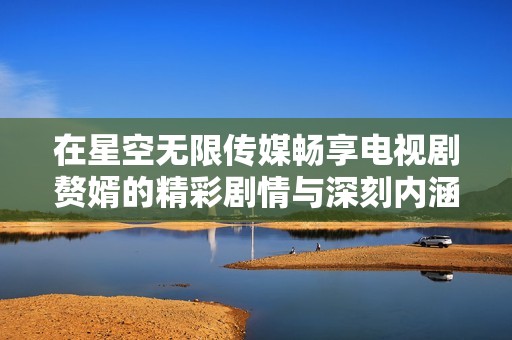 在星空无限传媒畅享电视剧赘婿的精彩剧情与深刻内涵