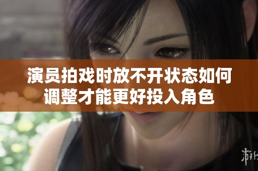 演员拍戏时放不开状态如何调整才能更好投入角色