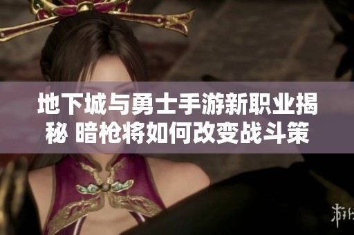 地下城与勇士手游新职业揭秘 暗枪将如何改变战斗策略