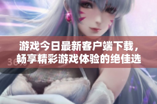 游戏今日最新客户端下载，畅享精彩游戏体验的绝佳选择