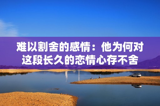 难以割舍的感情：他为何对这段长久的恋情心存不舍