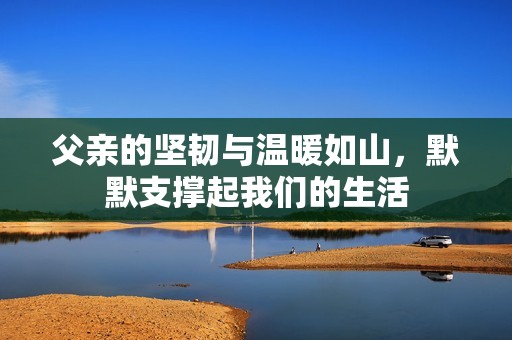 父亲的坚韧与温暖如山，默默支撑起我们的生活