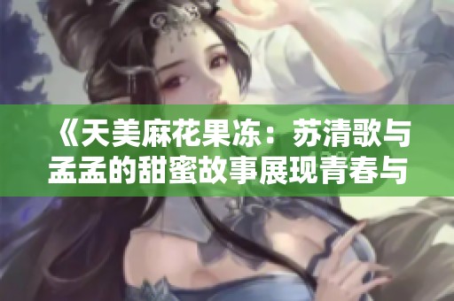 《天美麻花果冻：苏清歌与孟孟的甜蜜故事展现青春与梦想》