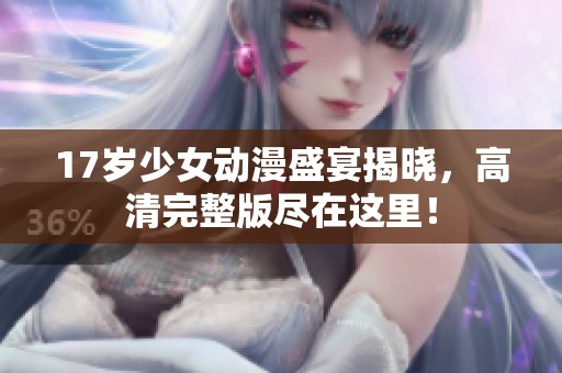 17岁少女动漫盛宴揭晓，高清完整版尽在这里！