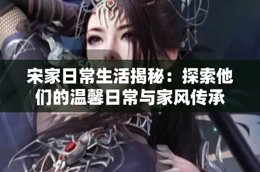 宋家日常生活揭秘：探索他们的温馨日常与家风传承