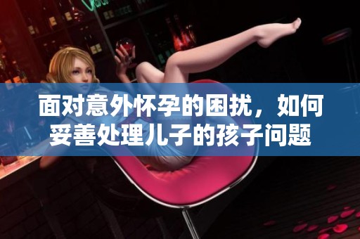面对意外怀孕的困扰，如何妥善处理儿子的孩子问题