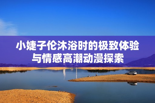 小婕子伦沐浴时的极致体验与情感高潮动漫探索