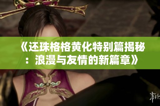 《还珠格格黄化特别篇揭秘：浪漫与友情的新篇章》