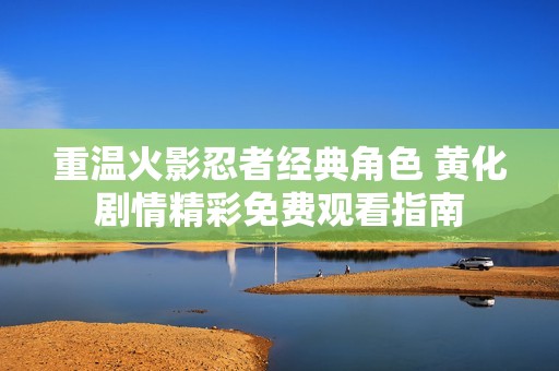 重温火影忍者经典角色 黄化剧情精彩免费观看指南
