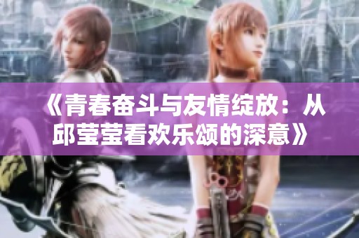 《青春奋斗与友情绽放：从邱莹莹看欢乐颂的深意》