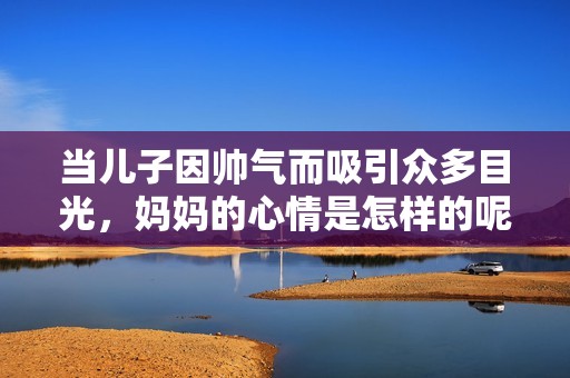 当儿子因帅气而吸引众多目光，妈妈的心情是怎样的呢